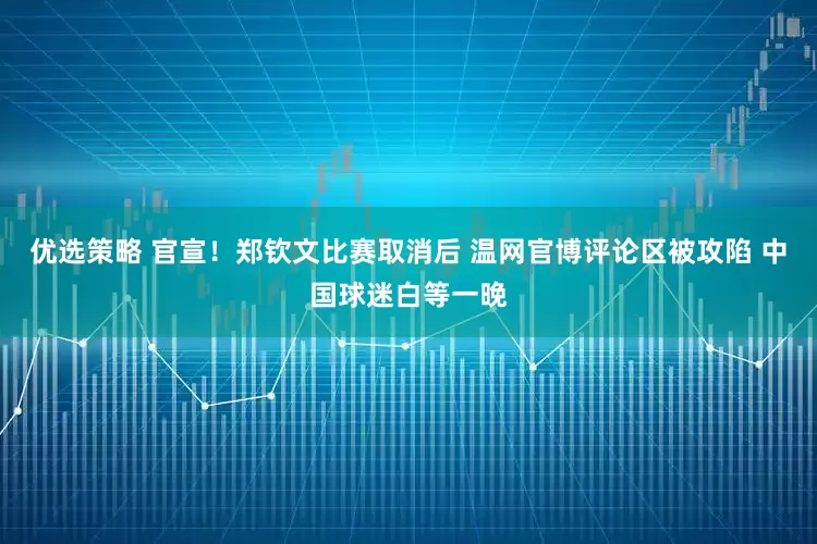 优选策略 官宣！郑钦文比赛取消后 温网官博评论区被攻陷 中国球迷白等一晚