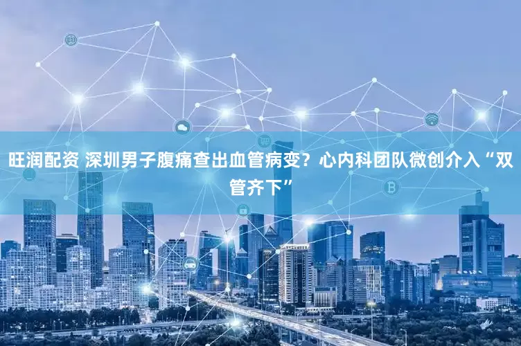 旺润配资 深圳男子腹痛查出血管病变？心内科团队微创介入“双管齐下”