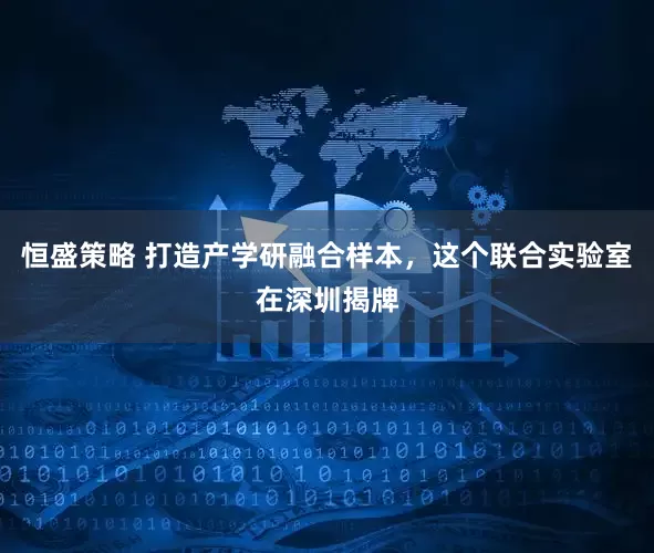 恒盛策略 打造产学研融合样本，这个联合实验室在深圳揭牌