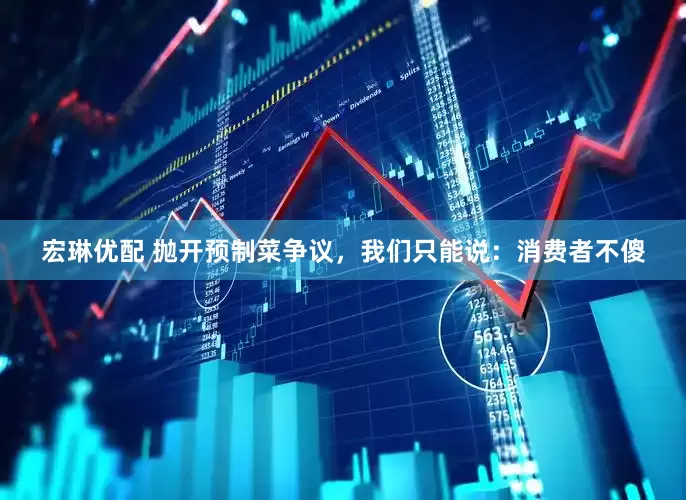 宏琳优配 抛开预制菜争议，我们只能说：消费者不傻