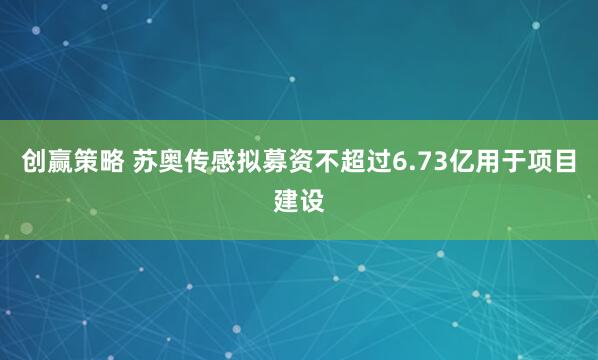 创赢策略 苏奥传感拟募资不超过6.73亿用于项目建设