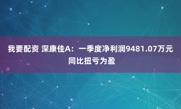 我要配资 深康佳A：一季度净利润9481.07万元 同比扭亏为盈