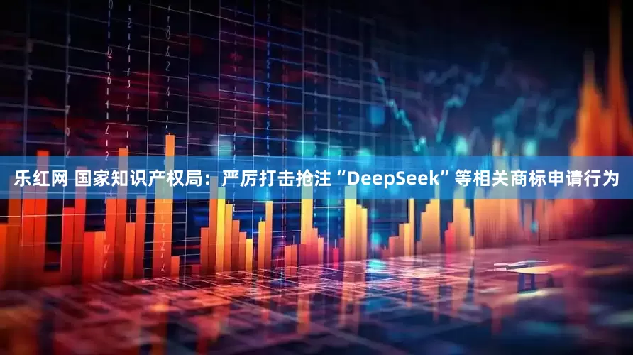 乐红网 国家知识产权局：严厉打击抢注“DeepSeek”等相关商标申请行为