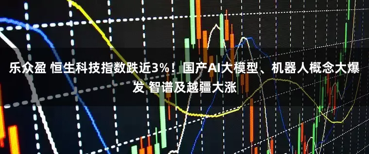 乐众盈 恒生科技指数跌近3%！国产AI大模型、机器人概念大爆发 智谱及越疆大涨