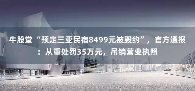 牛股堂 “预定三亚民宿8499元被毁约”，官方通报：从重处罚35万元，吊销营业执照
