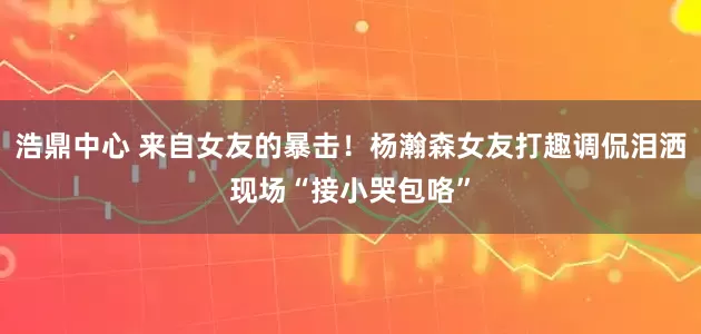 浩鼎中心 来自女友的暴击！杨瀚森女友打趣调侃泪洒现场“接小哭包咯”