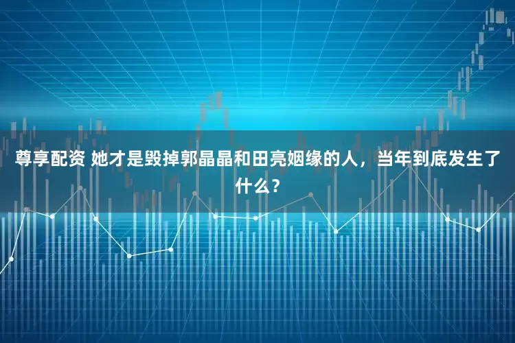 尊享配资 她才是毁掉郭晶晶和田亮姻缘的人，当年到底发生了什么？